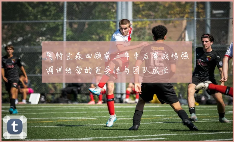阿特金森回顾前三年季后赛战绩强调训练营的重要性与团队成长