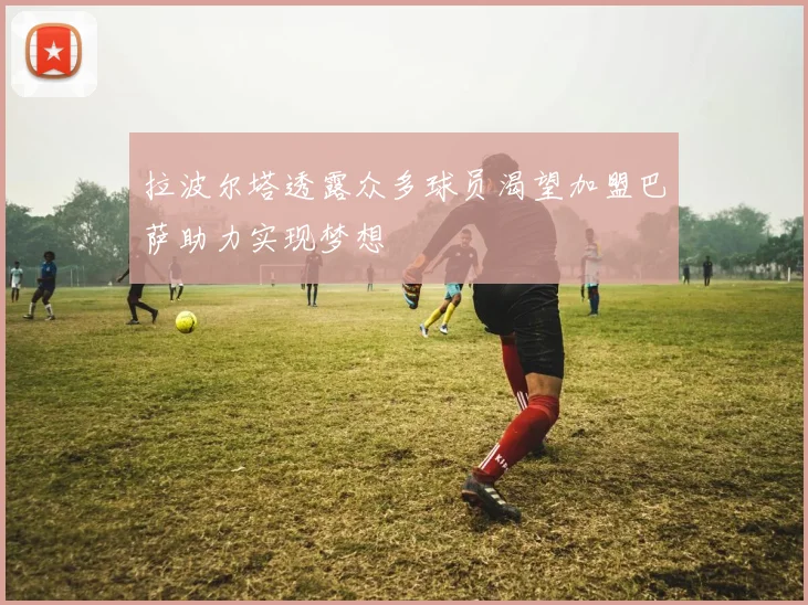 拉波尔塔透露众多球员渴望加盟巴萨助力实现梦想