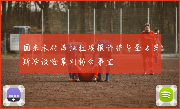 国米未对盖拉杜埃报价将与圣吉罗斯洽谈哈莱利转会事宜