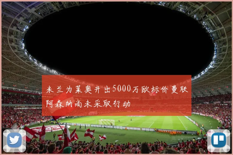 米兰为莱奥开出5000万欧标价曼联阿森纳尚未采取行动