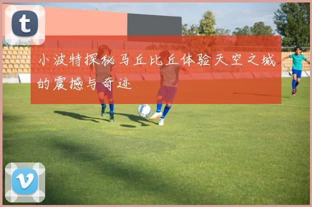 小波特探秘马丘比丘体验天空之城的震撼与奇迹