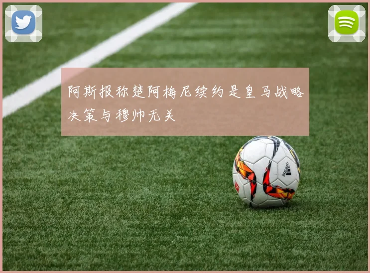 阿斯报称楚阿梅尼续约是皇马战略决策与穆帅无关