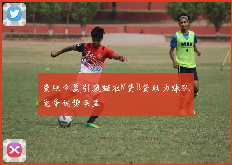 曼联今夏引援瞄准M费B费助力球队竞争优势明显