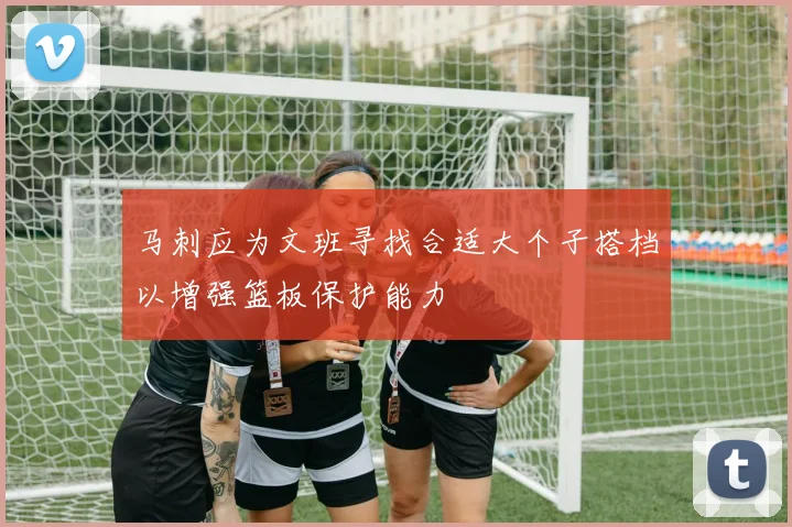 马刺应为文班寻找合适大个子搭档以增强篮板保护能力