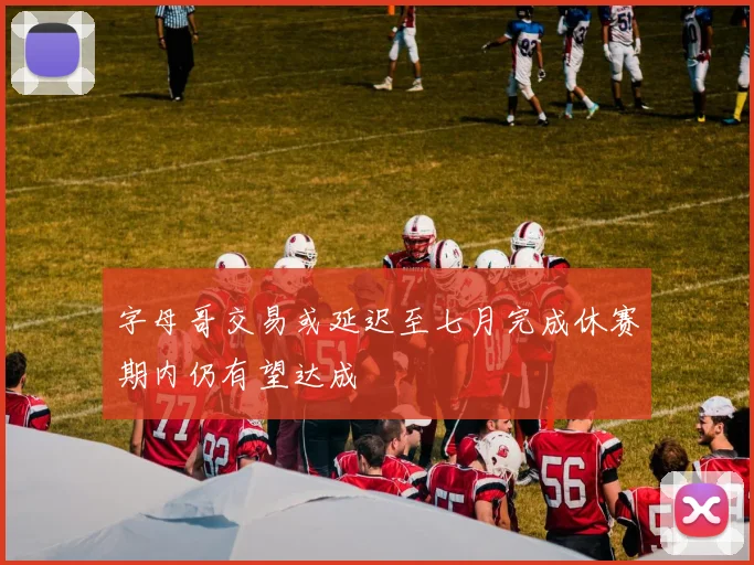 字母哥交易或延迟至七月完成休赛期内仍有望达成