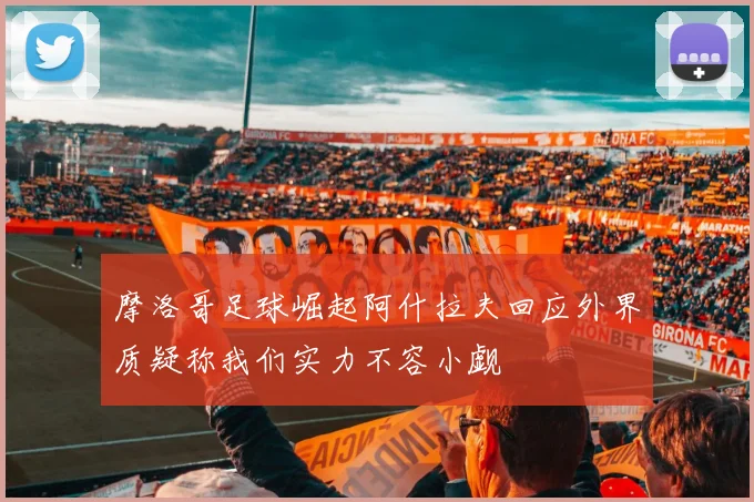 摩洛哥足球崛起阿什拉夫回应外界质疑称我们实力不容小觑