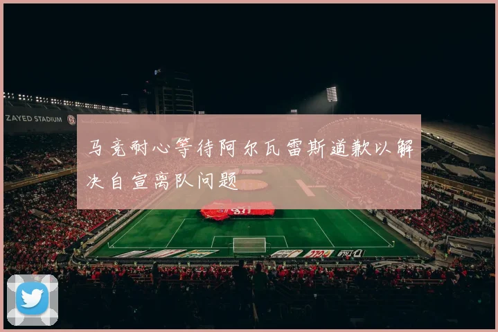 马竞耐心等待阿尔瓦雷斯道歉以解决自宣离队问题