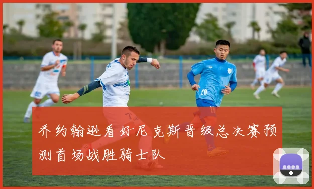 乔约翰逊看好尼克斯晋级总决赛预测首场战胜骑士队