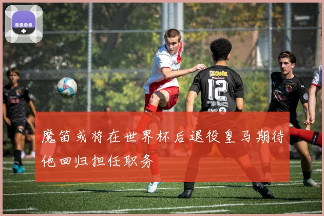 魔笛或将在世界杯后退役皇马期待他回归担任职务