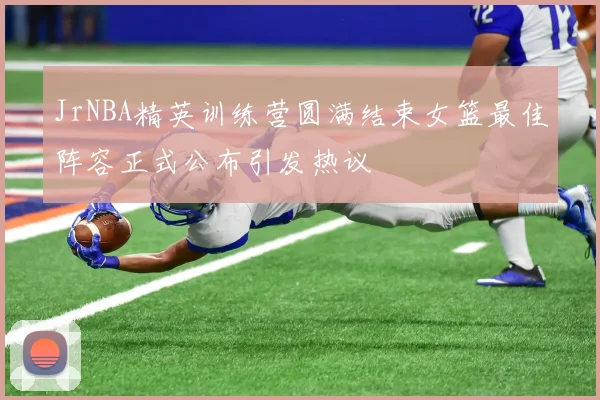 JrNBA精英训练营圆满结束女篮最佳阵容正式公布引发热议