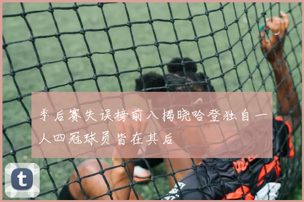 季后赛失误榜前八揭晓哈登独自一人四冠球员皆在其后