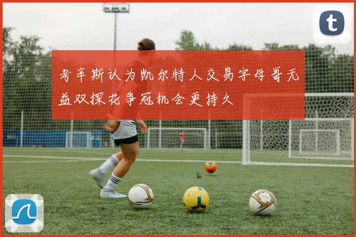 考辛斯认为凯尔特人交易字母哥无益双探花争冠机会更持久