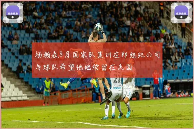杨瀚森8月国家队集训在即经纪公司与球队希望他继续留在美国