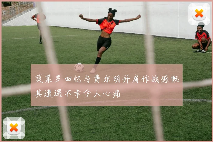 莫莱罗回忆与费尔明并肩作战感慨其遭遇不幸令人心痛