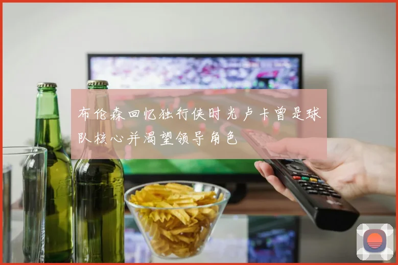 布伦森回忆独行侠时光卢卡曾是球队核心并渴望领导角色