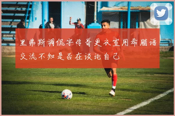 里弗斯调侃字母哥更衣室用希腊语交流不知是否在谈论自己