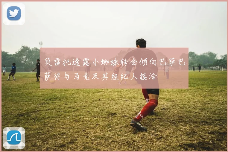 莫雷托透露小蜘蛛转会倾向巴萨巴萨将与马竞及其经纪人接洽