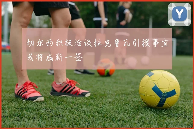 切尔西积极洽谈拉克鲁瓦引援事宜或将成新一签