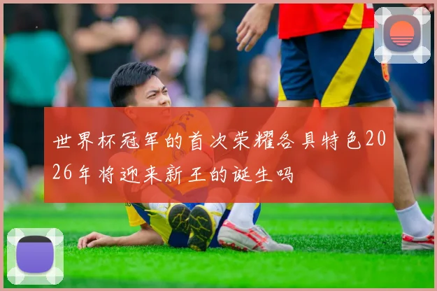 世界杯冠军的首次荣耀各具特色2026年将迎来新王的诞生吗