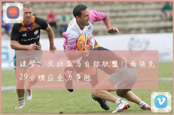 追梦：文班亚马自称联盟门面领先29分理应全力争胜