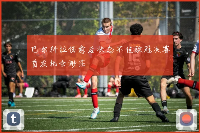 巴尔科拉伤愈后状态不佳欧冠决赛首发机会渺茫