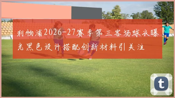 利物浦2026-27赛季第三客场球衣曝光黑色设计搭配创新材料引关注