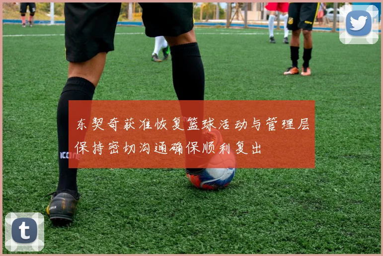 东契奇获准恢复篮球活动与管理层保持密切沟通确保顺利复出