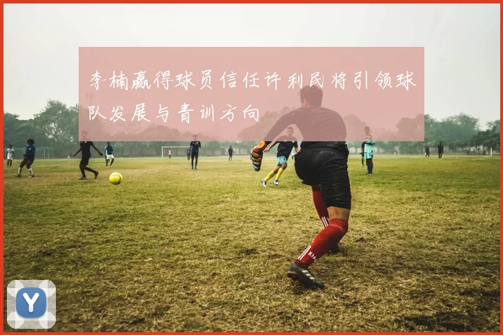 李楠赢得球员信任许利民将引领球队发展与青训方向