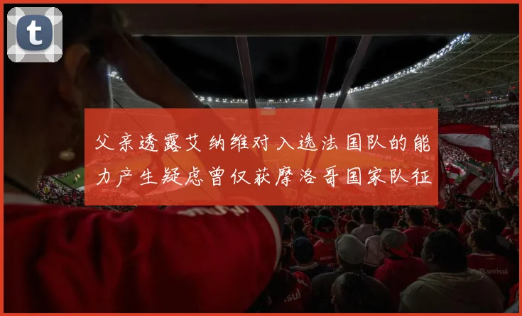 父亲透露艾纳维对入选法国队的能力产生疑虑曾仅获摩洛哥国家队征召