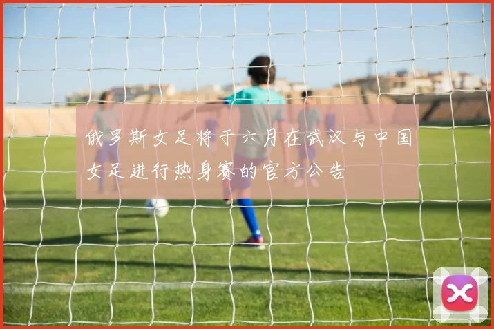 俄罗斯女足将于六月在武汉与中国女足进行热身赛的官方公告