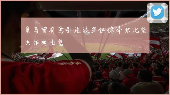 皇马曾有意引进波罗但德泽尔比坚决拒绝出售