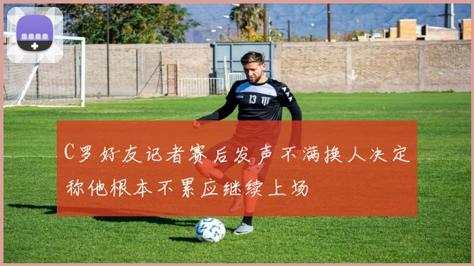 C罗好友记者赛后发声不满换人决定称他根本不累应继续上场